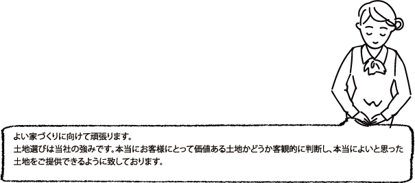 よい家づくりに向けて頑張ります。土地選びは当社の強みです。本当にお客様にとって価値ある土地かどうか客観的に判断し、本当によいと思った土地をご提供できるように致しております。