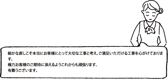 細かな直しこそ本当にお客様にとって大切な工事と考え、ご満足いただける工事を心がけております。極力お客様のご期待に添えるようこれからも頑張ります。有難うございます。
